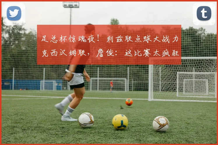 足总杯惊魂夜！利兹联点球大战力克西汉姆联，詹俊：这比赛太疯狂了