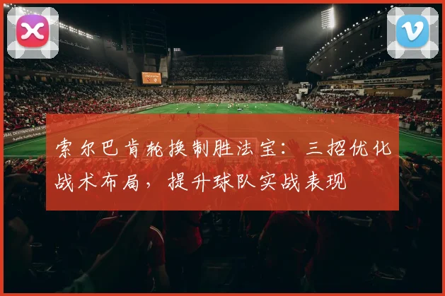 索尔巴肯轮换制胜法宝:三招优化战术布局,提升球队实战表现