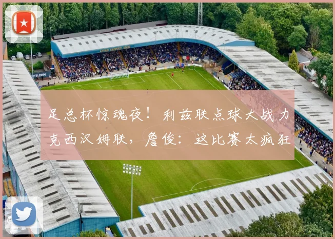 足总杯惊魂夜!利兹联点球大战力克西汉姆联,詹俊:这比赛太疯狂了